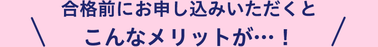 合格前にお申し込みいただくとこんなメリットが!